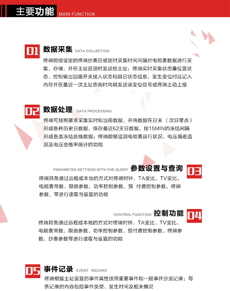 主要功能
1、數(shù)據(jù)采集器
終端能按設(shè)定的終端抄表日或定時(shí)采集時(shí)間間隔對(duì)電能表數(shù)據(jù)進(jìn)行采集、存儲(chǔ)，并在主站召測(cè)時(shí)發(fā)送給主站，終端記錄的電能表數(shù)據(jù)，應(yīng)與所連接的電能表顯示的相應(yīng)數(shù)據(jù)一致。終端實(shí)時(shí)采集狀態(tài)量位置狀態(tài)、控制輸出回路開(kāi)關(guān)接入狀態(tài)和其它狀態(tài)信息，發(fā)生變位時(shí)應(yīng)記入內(nèi)存并在最近一次主站查詢(xún)時(shí)向其發(fā)送該變位信號(hào)或終端主動(dòng)上報(bào)。終端能接收電能表輸出的脈沖，并根據(jù)電能表脈沖常數(shù)Kp（imp/kWh或imp/kvarh）、TV變比KTV、TA變比KTA計(jì)算1min平均功率，并記錄當(dāng)日、當(dāng)月功率最大值和出現(xiàn)時(shí)間。 
終端具備電壓、電流等模擬量采集功能，測(cè)量電壓、電流、功率、功率因數(shù)等，終端具有電壓監(jiān)測(cè)越限統(tǒng)計(jì)功能，其電壓準(zhǔn)確度等級(jí)為0.5；具有諧波數(shù)據(jù)統(tǒng)計(jì)功能，諧波分量準(zhǔn)確度等級(jí)為1。 
2、數(shù)據(jù)處理 
終端可按照要求采集實(shí)時(shí)和當(dāng)前數(shù)據(jù)；終端可按要求將采集的數(shù)據(jù)在日末（次日零點(diǎn)）形成各種歷史日數(shù)據(jù)，并保存最近62天日數(shù)據(jù)；終端可按要求將采集的數(shù)據(jù)按15min的凍結(jié)間隔形成各類(lèi)凍結(jié)曲線數(shù)據(jù)，并保存最近30天曲線數(shù)據(jù)；終端可按要求將采集的數(shù)據(jù)在月末零點(diǎn)（每月1日零點(diǎn)）生成各種歷史月數(shù)據(jù)，并保存最近12個(gè)月的月數(shù)據(jù)。 
終端能夠監(jiān)測(cè)電能表運(yùn)行狀況、電壓偏差監(jiān)測(cè)及電壓合格率統(tǒng)計(jì)的功能；終端具有按設(shè)置的功率因數(shù)分段限值對(duì)監(jiān)測(cè)點(diǎn)的功率因數(shù)進(jìn)行分析統(tǒng)計(jì)，記錄每月功率因數(shù)越限值發(fā)生在各區(qū)段的累計(jì)時(shí)間。
3、參數(shù)設(shè)置與查詢(xún)
終端具備通過(guò)遠(yuǎn)程或本地的方式對(duì)終端時(shí)鐘、TA變比、TV變比、電能表常數(shù)、限值參數(shù)、功率控制參數(shù)、預(yù)付費(fèi)控制參數(shù)、終端參數(shù)、抄表參數(shù)等進(jìn)行讀取與設(shè)置的功能。 
